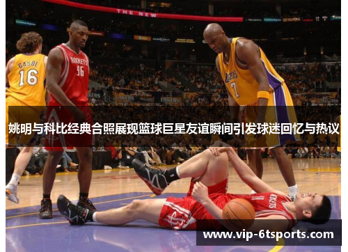 姚明与科比经典合照展现篮球巨星友谊瞬间引发球迷回忆与热议