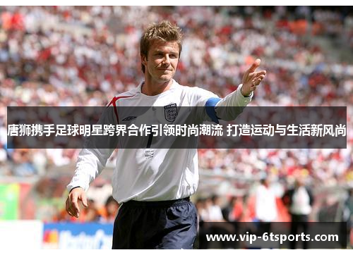 唐狮携手足球明星跨界合作引领时尚潮流 打造运动与生活新风尚