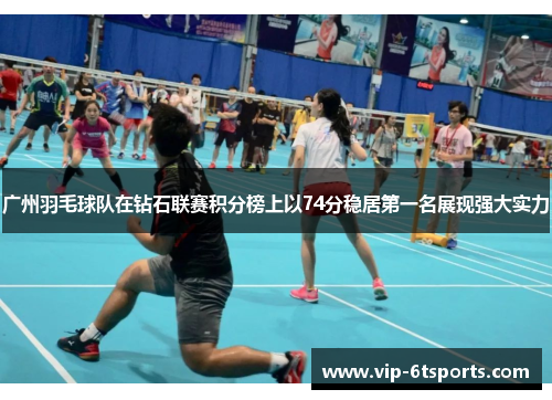 广州羽毛球队在钻石联赛积分榜上以74分稳居第一名展现强大实力