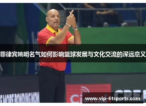菲律宾姚明名气如何影响篮球发展与文化交流的深远意义