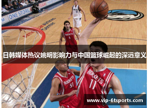 日韩媒体热议姚明影响力与中国篮球崛起的深远意义