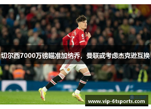 切尔西7000万镑瞄准加纳乔，曼联或考虑杰克逊互换