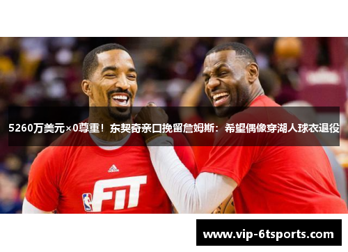 5260万美元×0尊重！东契奇亲口挽留詹姆斯：希望偶像穿湖人球衣退役