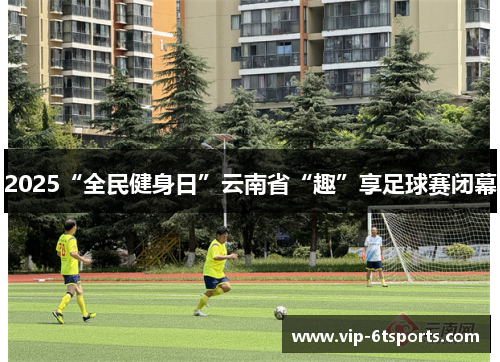 2025“全民健身日”云南省“趣”享足球赛闭幕 2025“全民健身日”云南省“趣”享足球赛闭幕